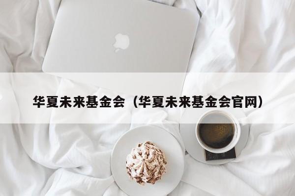 华夏未来基金会（华夏未来基金会龙8唯一官网）